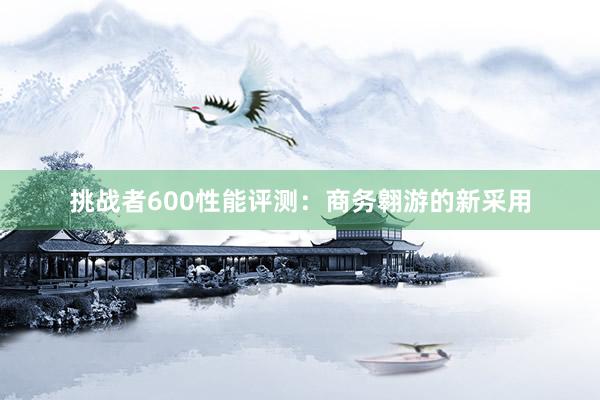 挑战者600性能评测：商务翱游的新采用