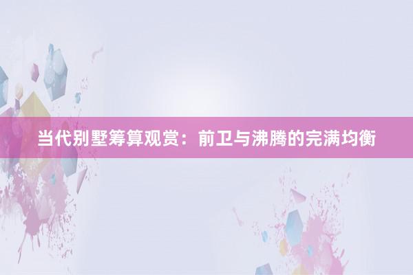 当代别墅筹算观赏：前卫与沸腾的完满均衡